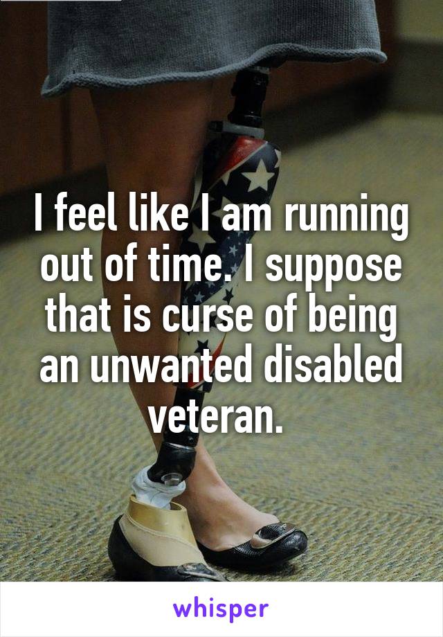 I feel like I am running out of time. I suppose that is curse of being an unwanted disabled veteran. 