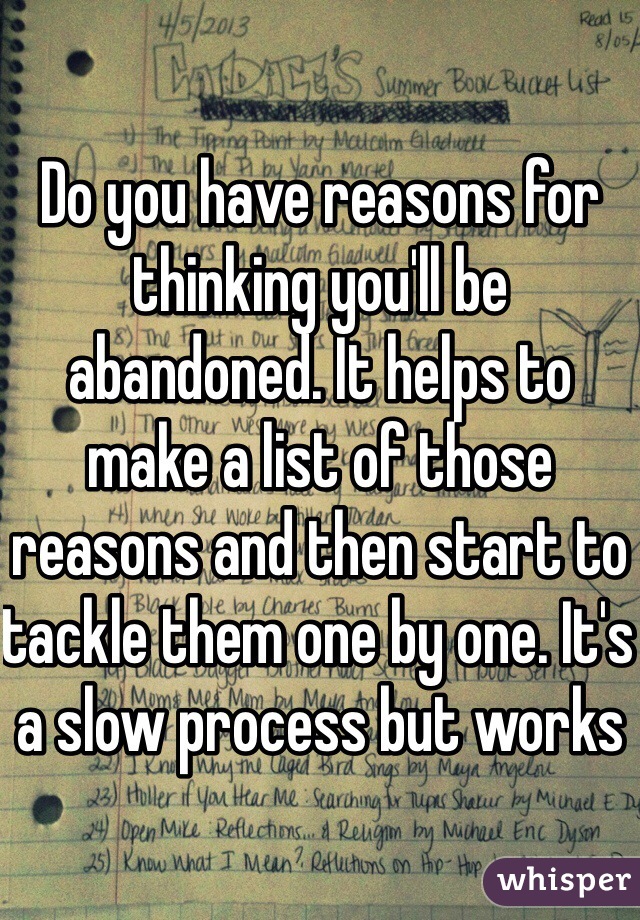Do you have reasons for thinking you'll be abandoned. It helps to make a list of those reasons and then start to tackle them one by one. It's a slow process but works
