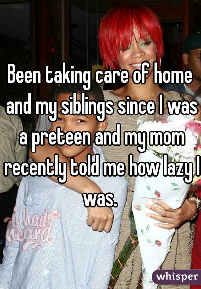 Been taking care of home and my siblings since I was a preteen and my mom recently told me how lazy I was. 
