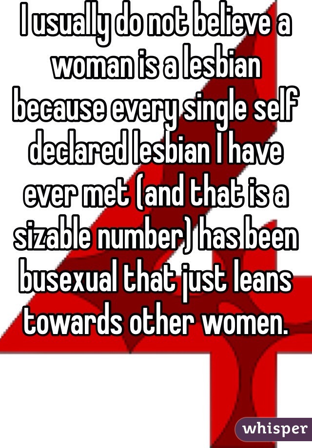 I usually do not believe a woman is a lesbian because every single self declared lesbian I have ever met (and that is a sizable number) has been busexual that just leans towards other women.