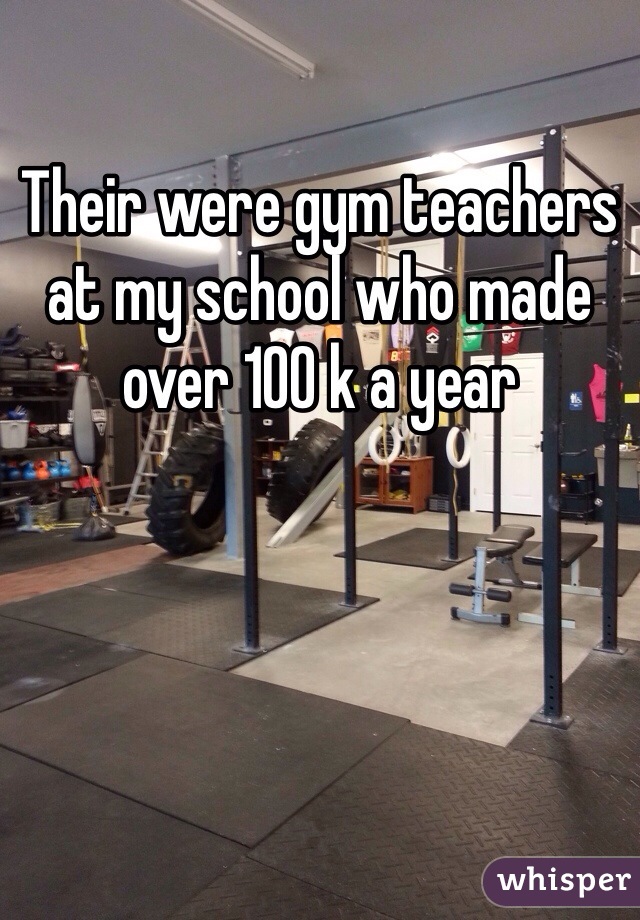 Their were gym teachers at my school who made over 100 k a year