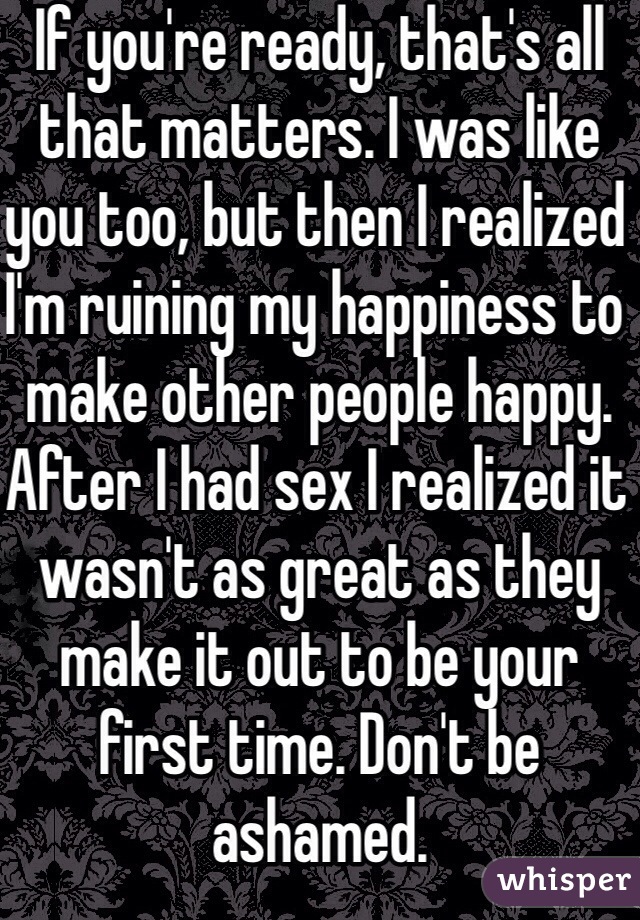 If you're ready, that's all that matters. I was like you too, but then I realized I'm ruining my happiness to make other people happy. After I had sex I realized it wasn't as great as they make it out to be your first time. Don't be ashamed.
