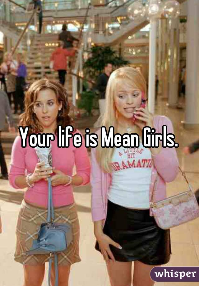 Your life is Mean Girls.