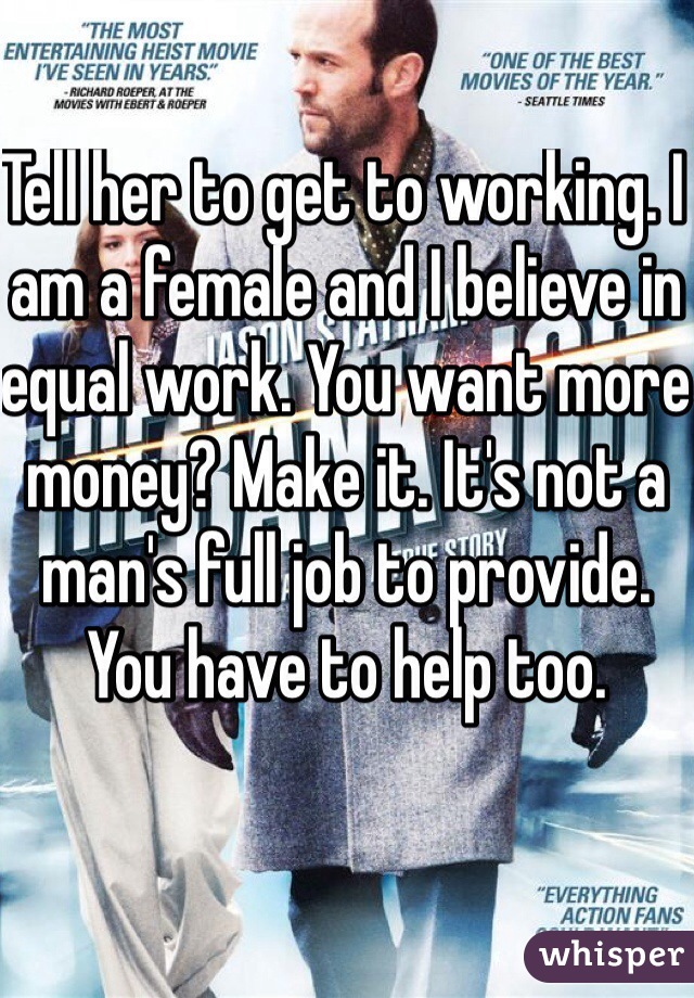 Tell her to get to working. I am a female and I believe in equal work. You want more money? Make it. It's not a man's full job to provide. You have to help too.