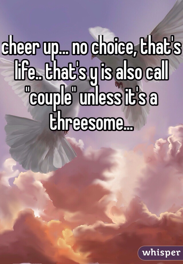 cheer up... no choice, that's life.. that's y is also call "couple" unless it's a threesome...