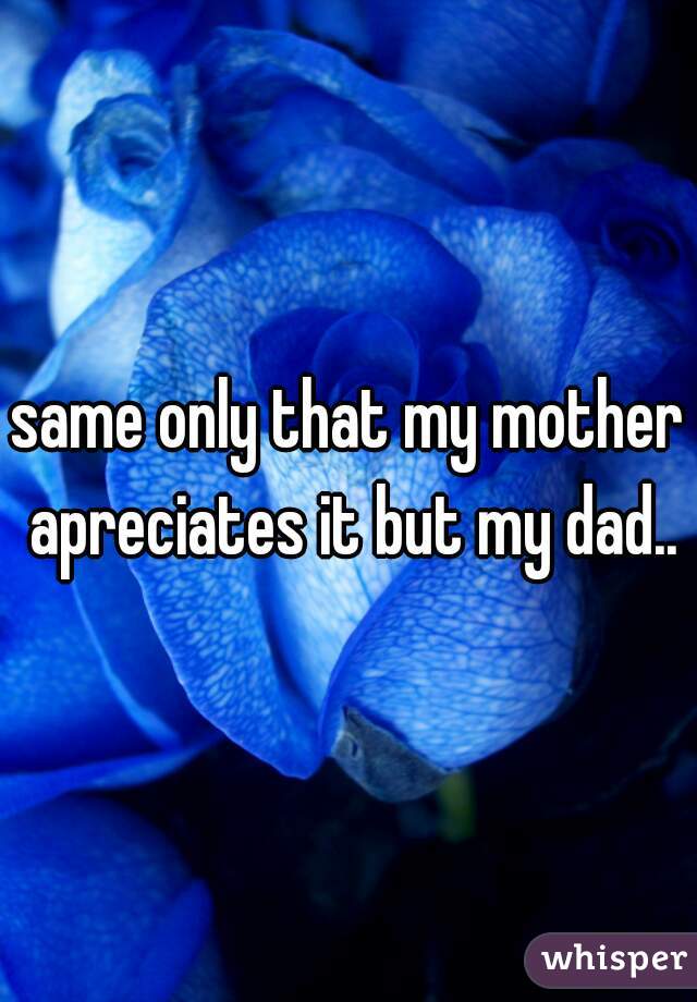 same only that my mother apreciates it but my dad..