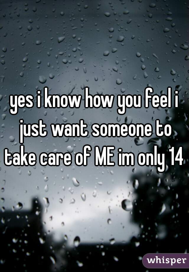 yes i know how you feel i just want someone to take care of ME im only 14 