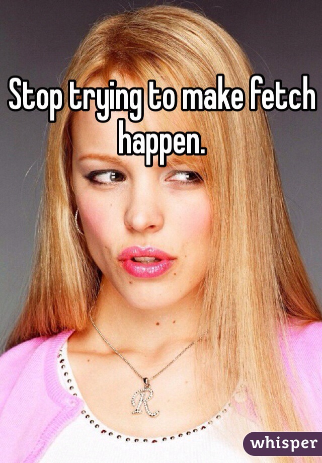 Stop trying to make fetch happen.
