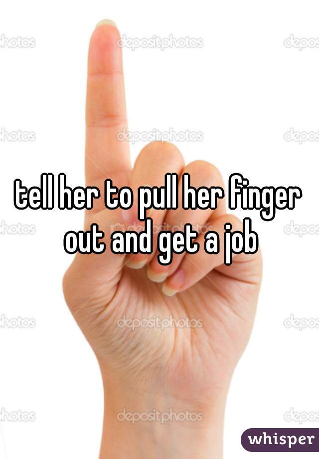 tell her to pull her finger out and get a job