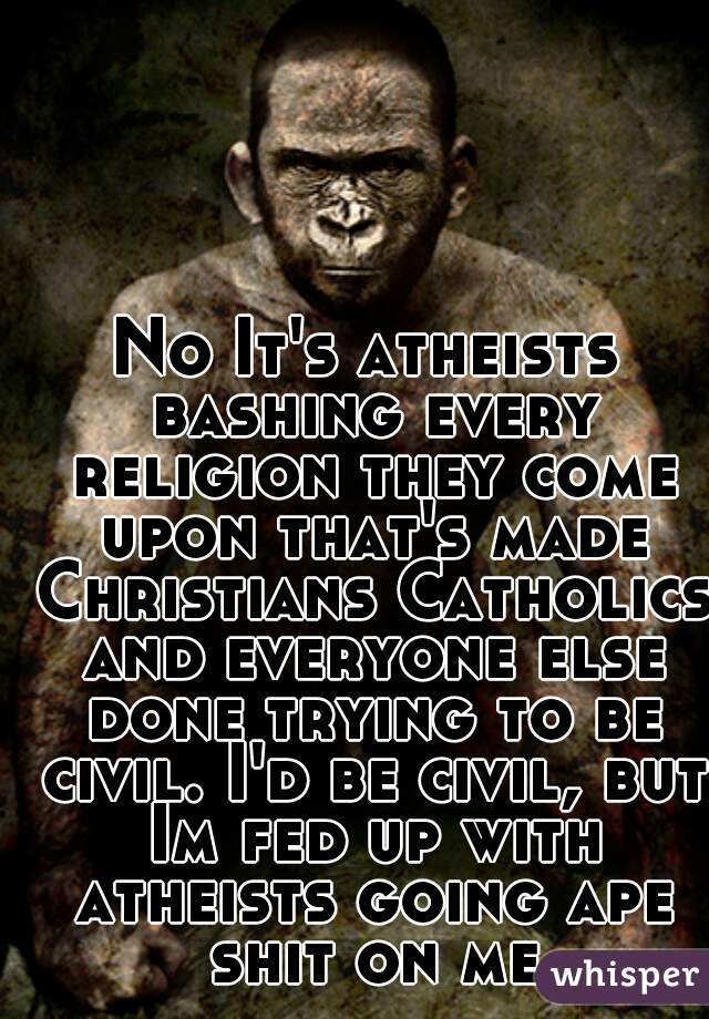 No It's atheists bashing every religion they come upon that's made Christians Catholics and everyone else done trying to be civil. I'd be civil, but Im fed up with atheists going ape shit on me