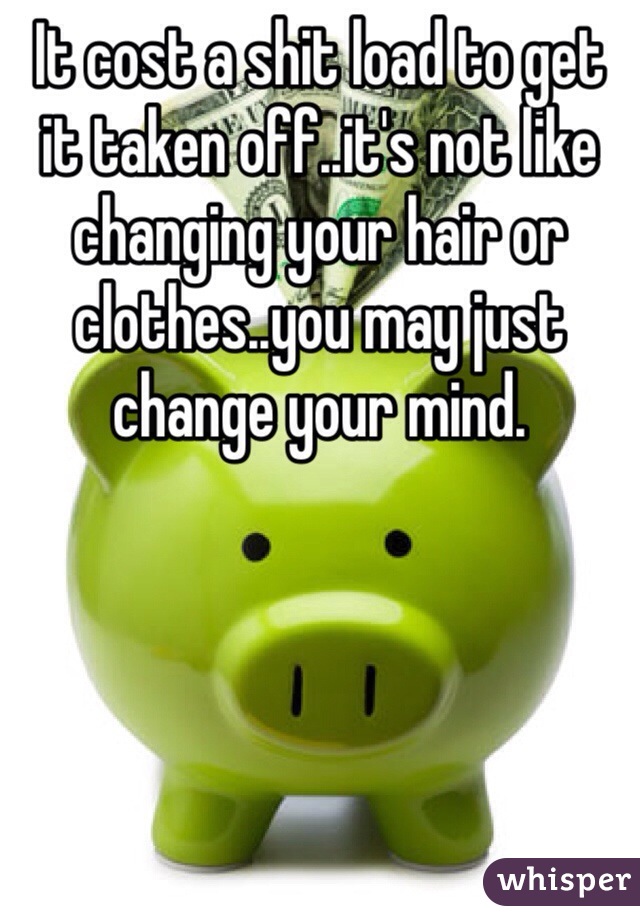 It cost a shit load to get it taken off..it's not like changing your hair or clothes..you may just change your mind.