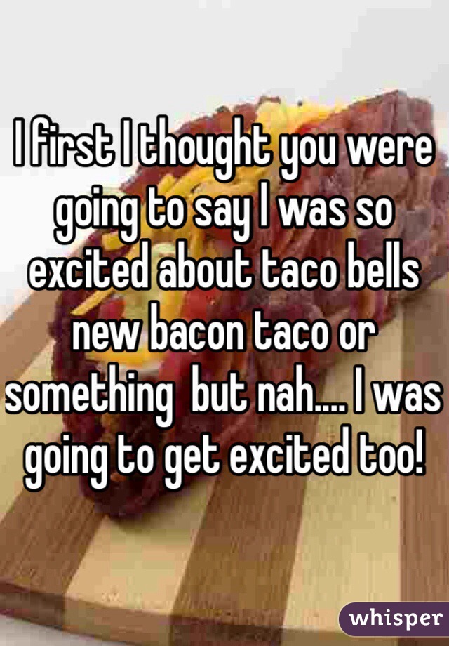 I first I thought you were going to say I was so excited about taco bells new bacon taco or something  but nah.... I was going to get excited too! 
