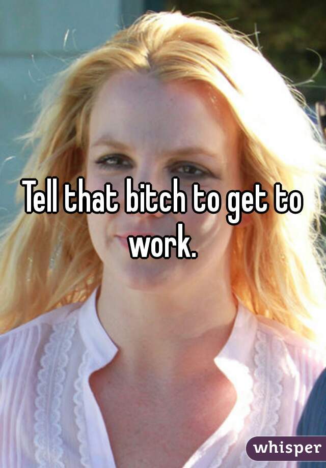 Tell that bitch to get to work. 