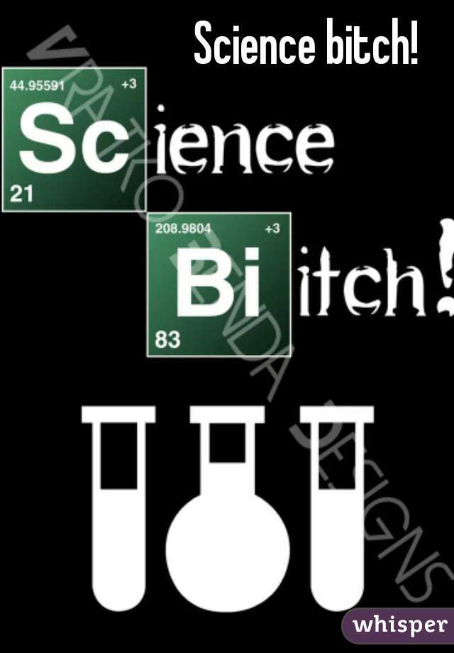 Science bitch! 