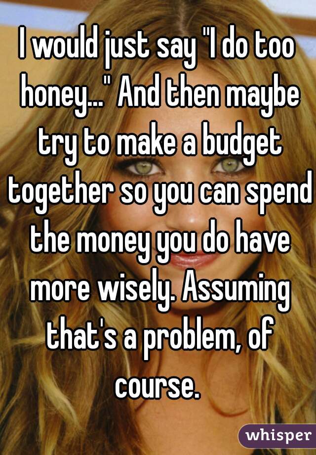 I would just say "I do too honey..." And then maybe try to make a budget together so you can spend the money you do have more wisely. Assuming that's a problem, of course. 