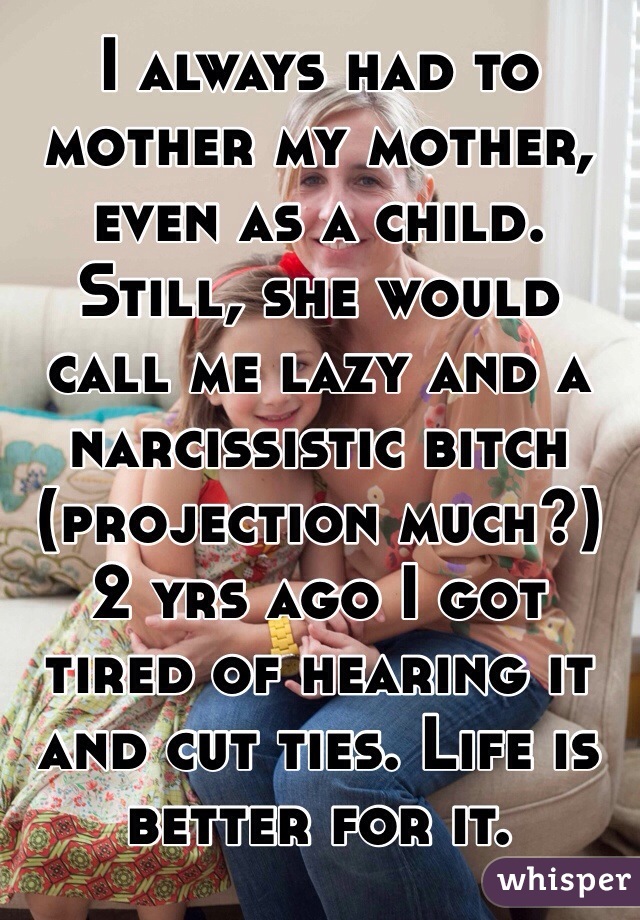 I always had to mother my mother, even as a child. Still, she would call me lazy and a narcissistic bitch (projection much?) 2 yrs ago I got tired of hearing it and cut ties. Life is better for it. 