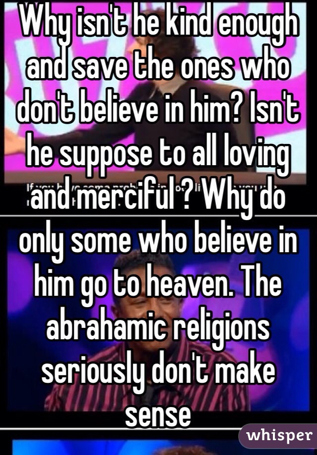Why isn't he kind enough and save the ones who don't believe in him? Isn't he suppose to all loving and merciful ? Why do only some who believe in him go to heaven. The abrahamic religions seriously don't make sense 