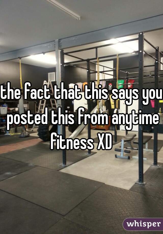 the fact that this says you posted this from anytime fitness XD 