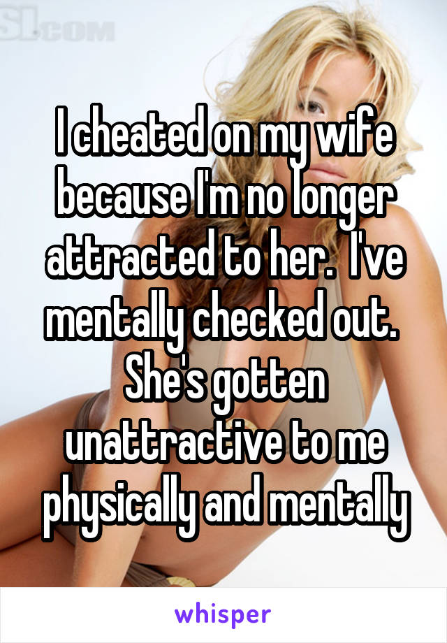 I cheated on my wife because I'm no longer attracted to her.  I've mentally checked out.  She's gotten unattractive to me physically and mentally
