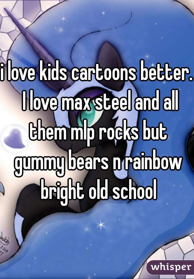i love kids cartoons better.  I love max steel and all them mlp rocks but gummy bears n rainbow bright old school