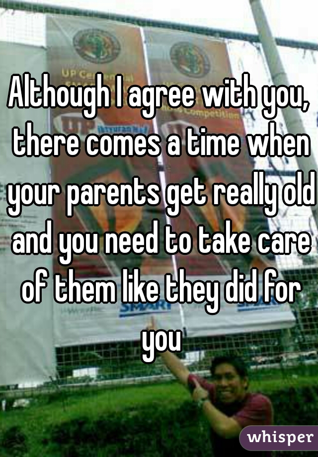 Although I agree with you, there comes a time when your parents get really old and you need to take care of them like they did for you