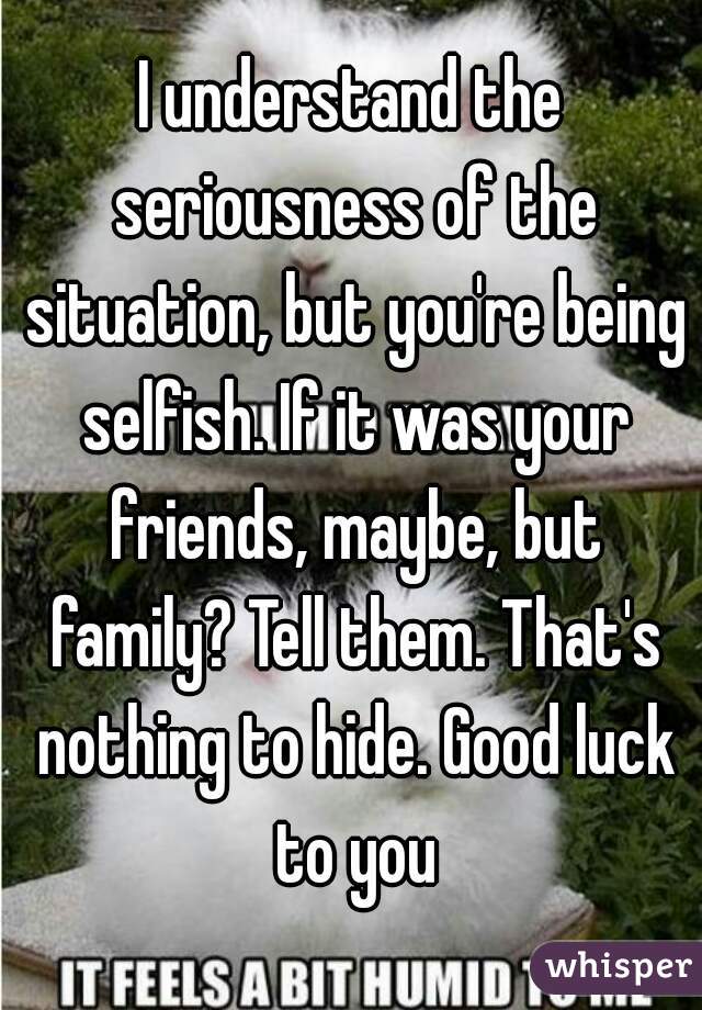I understand the seriousness of the situation, but you're being selfish. If it was your friends, maybe, but family? Tell them. That's nothing to hide. Good luck to you