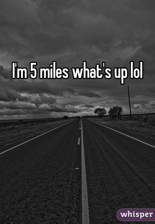 I'm 5 miles what's up lol