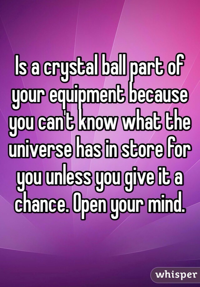 Is a crystal ball part of your equipment because you can't know what the universe has in store for you unless you give it a chance. Open your mind. 