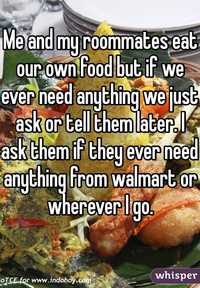 Me and my roommates eat our own food but if we ever need anything we just ask or tell them later. I ask them if they ever need anything from walmart or wherever I go. 