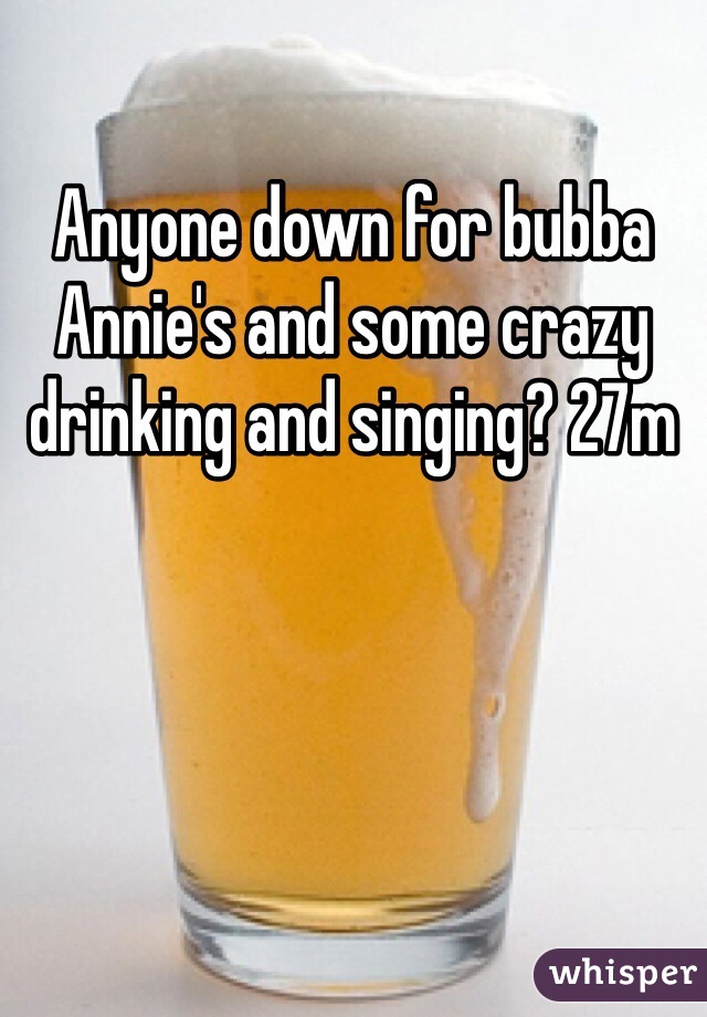 Anyone down for bubba Annie's and some crazy drinking and singing? 27m 