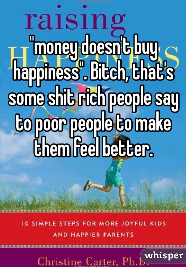 "money doesn't buy happiness". Bitch, that's some shit rich people say to poor people to make them feel better.