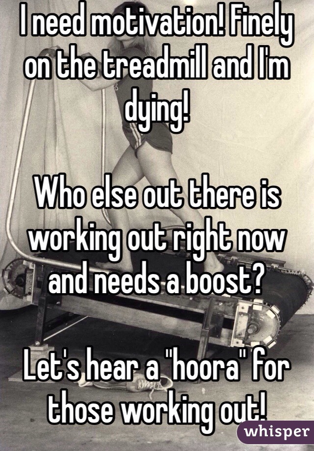 I need motivation! Finely on the treadmill and I'm dying! 

Who else out there is working out right now and needs a boost?

Let's hear a "hoora" for those working out! 