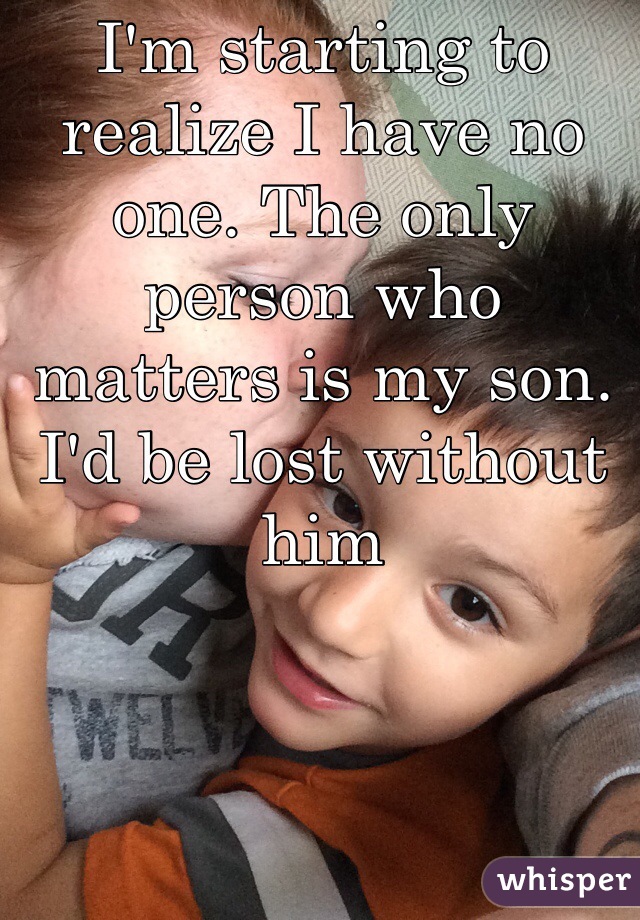 I'm starting to realize I have no one. The only person who matters is my son. I'd be lost without him 
