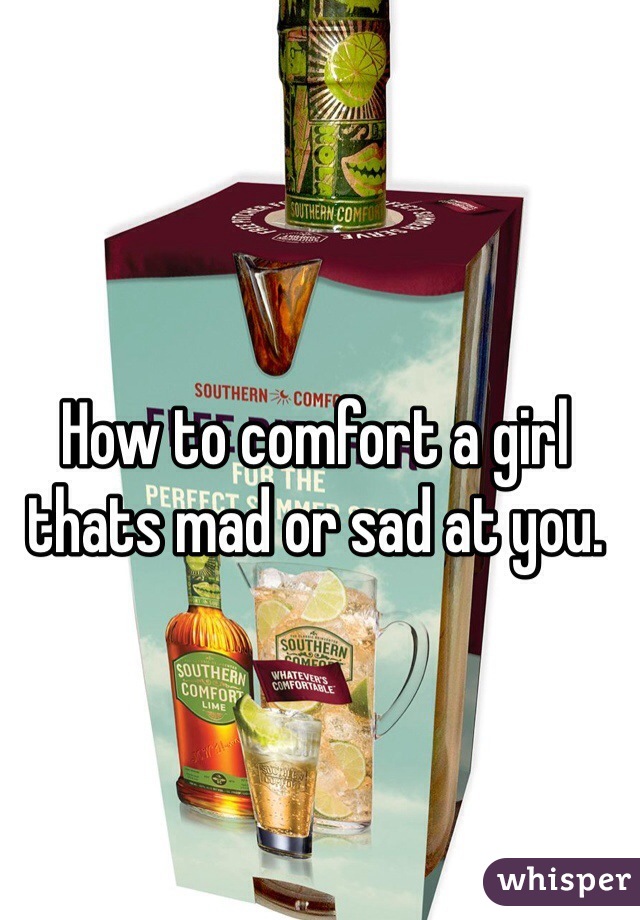 How to comfort a girl thats mad or sad at you. 