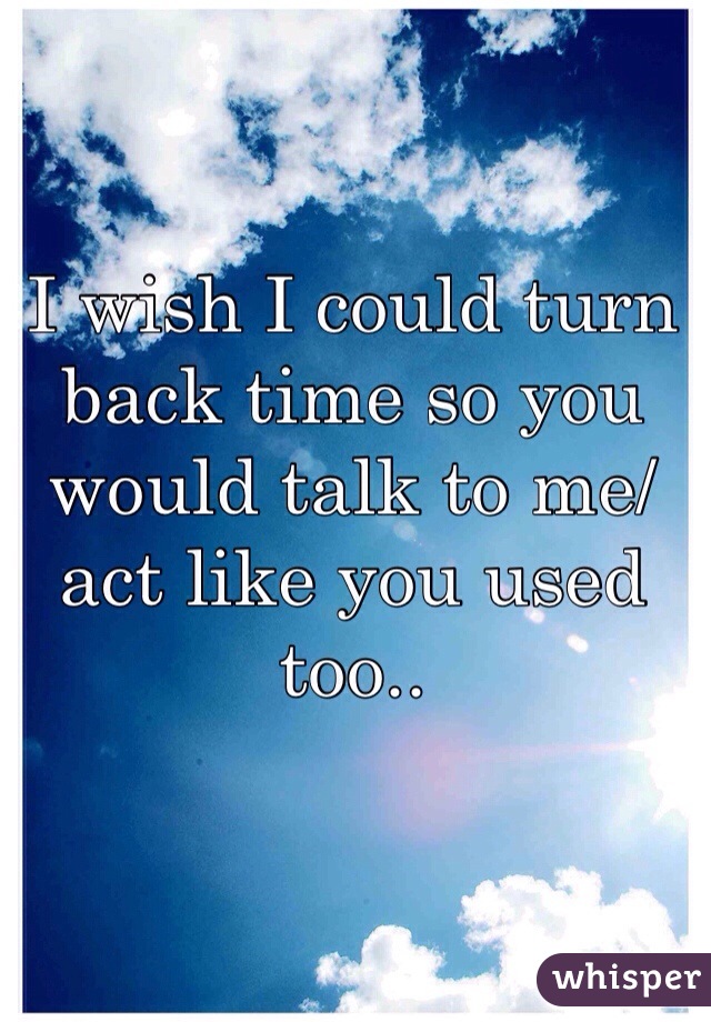I wish I could turn back time so you would talk to me/act like you used too.. 