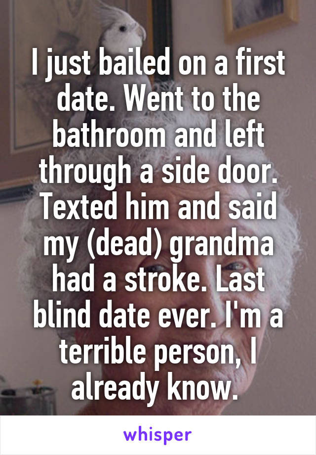 I just bailed on a first date. Went to the bathroom and left through a side door. Texted him and said my (dead) grandma had a stroke. Last blind date ever. I'm a terrible person, I already know. 