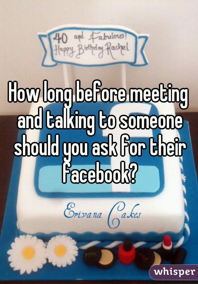 How long before meeting and talking to someone should you ask for their facebook?