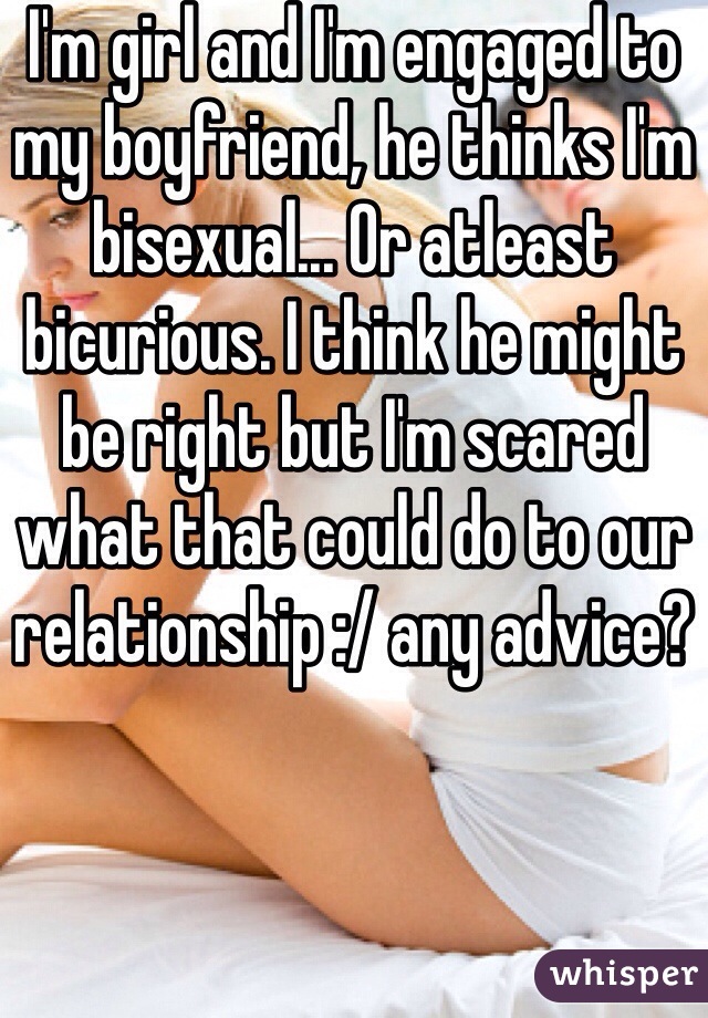 I'm girl and I'm engaged to my boyfriend, he thinks I'm bisexual... Or atleast bicurious. I think he might be right but I'm scared what that could do to our relationship :/ any advice?