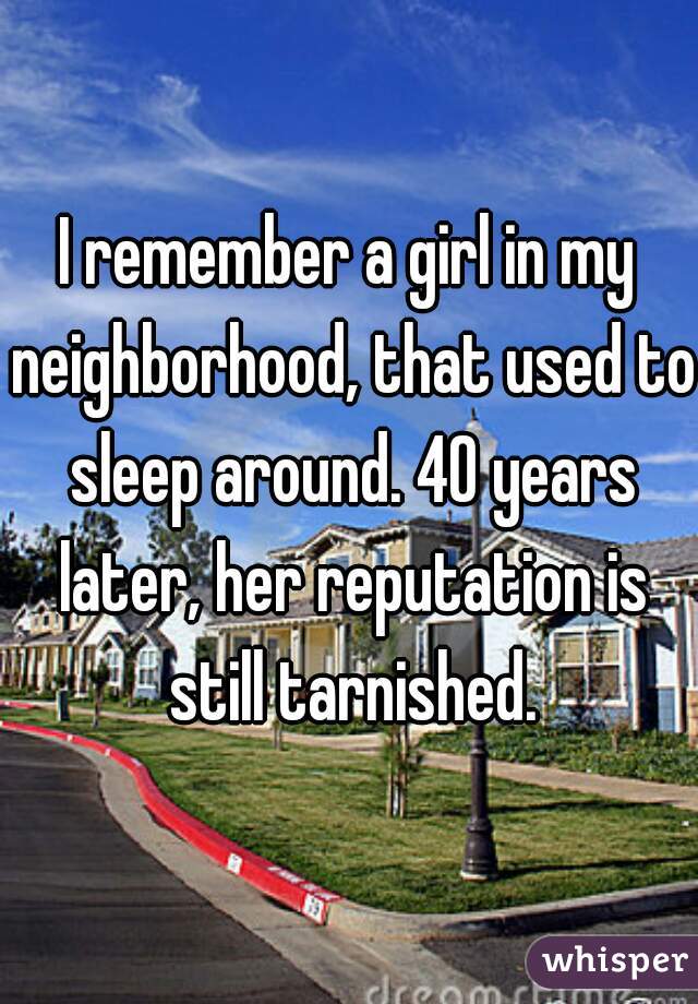 I remember a girl in my neighborhood, that used to sleep around. 40 years later, her reputation is still tarnished.