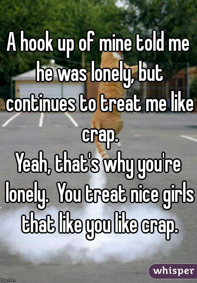 A hook up of mine told me he was lonely, but continues to treat me like crap.
Yeah, that's why you're lonely.  You treat nice girls that like you like crap.