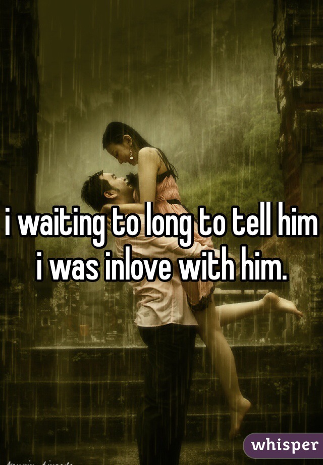 i waiting to long to tell him i was inlove with him. 