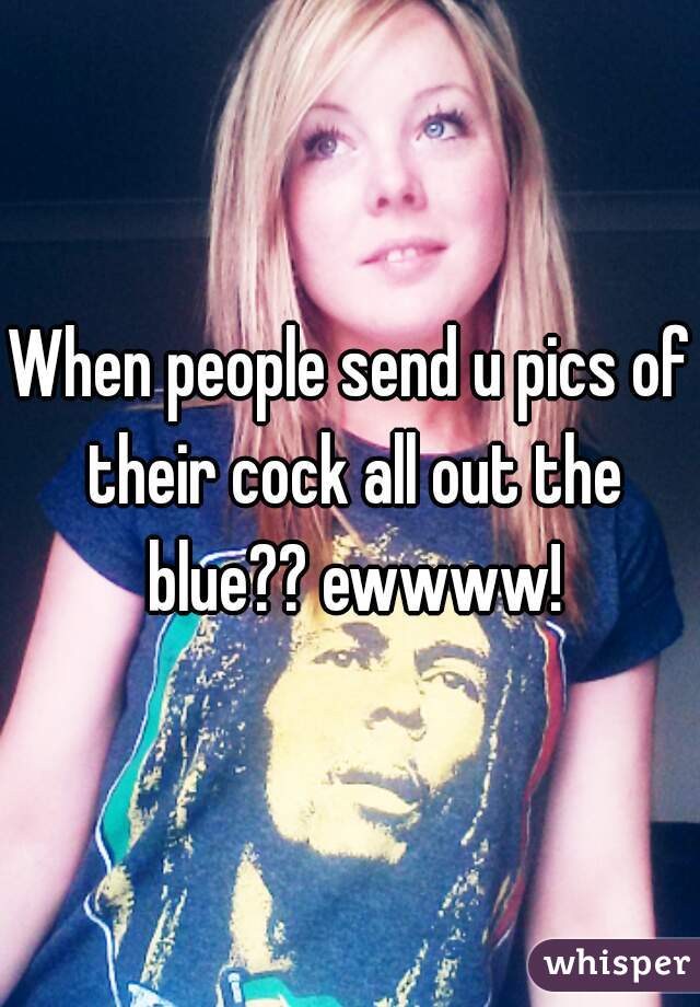 When people send u pics of their cock all out the blue?? ewwww!