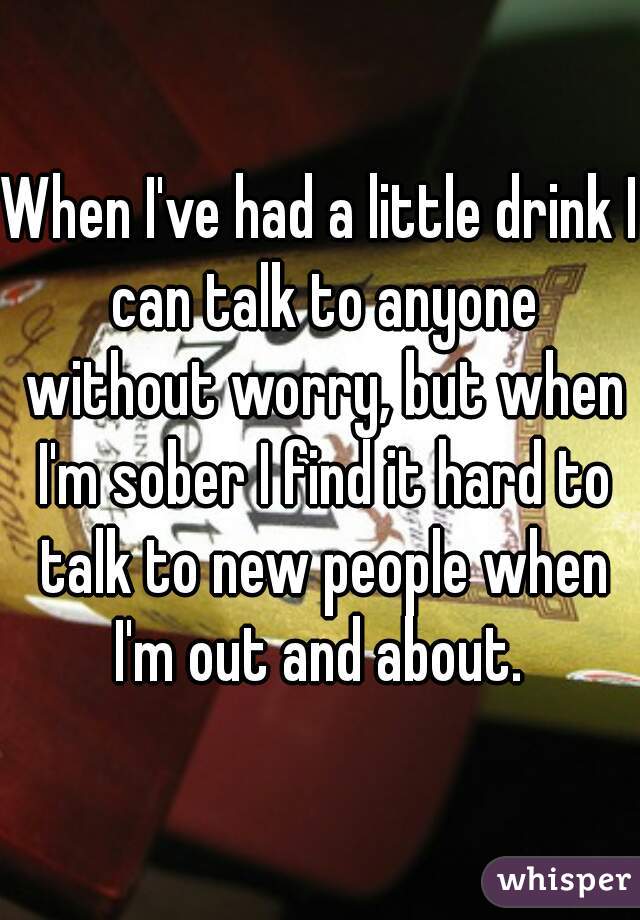 When I've had a little drink I can talk to anyone without worry, but when I'm sober I find it hard to talk to new people when I'm out and about. 