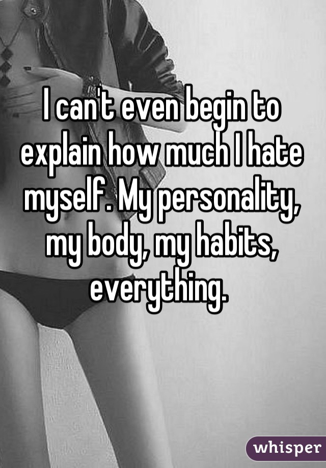 I can't even begin to explain how much I hate myself. My personality, my body, my habits, everything. 