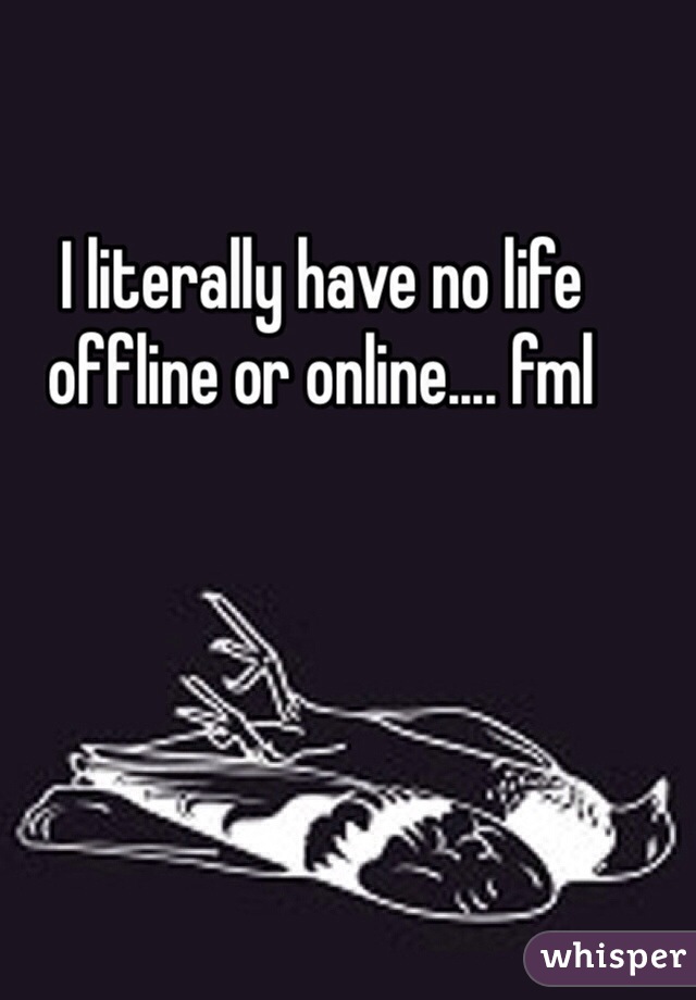 I literally have no life offline or online.... fml