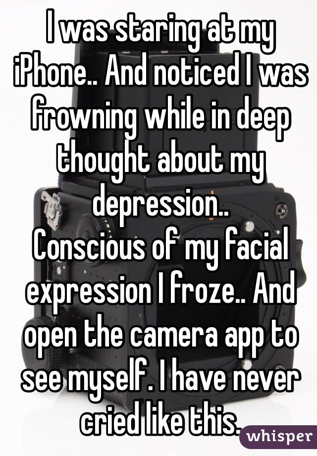 I was staring at my iPhone.. And noticed I was frowning while in deep thought about my depression.. 
Conscious of my facial expression I froze.. And open the camera app to see myself. I have never cried like this. 