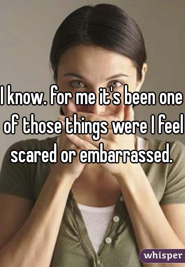 I know. for me it's been one of those things were I feel scared or embarrassed. 