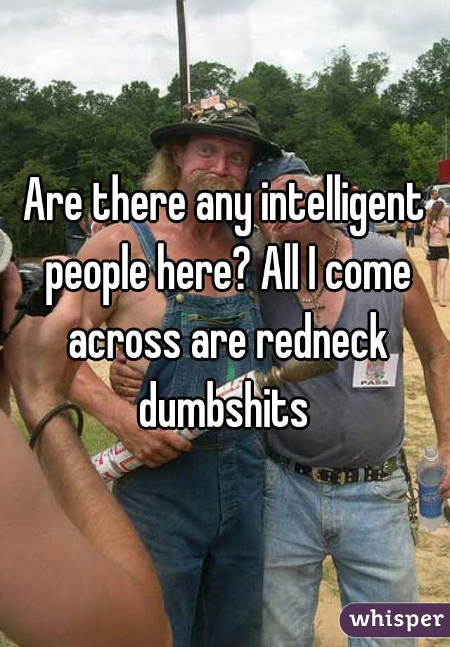 Are there any intelligent people here? All I come across are redneck dumbshits 