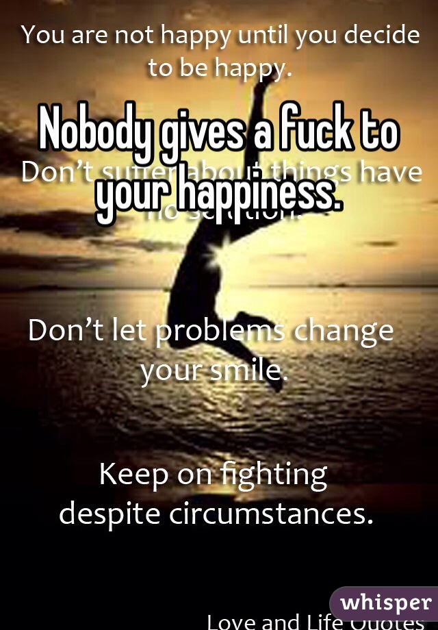 Nobody gives a fuck to your happiness. 