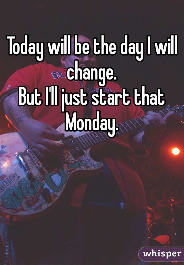 Today will be the day I will change.
But I'll just start that Monday.